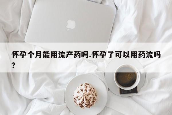 米非司酮购买渠道微信怀孕个月能用流产药吗.怀孕了可以用药流吗？