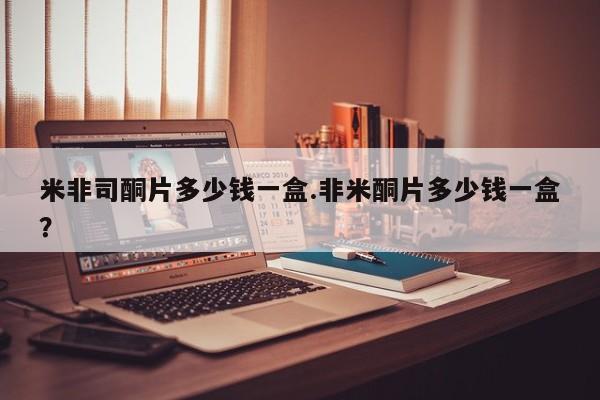 米非司酮购买渠道微信米非司酮片多少钱一盒.非米酮片多少钱一盒？