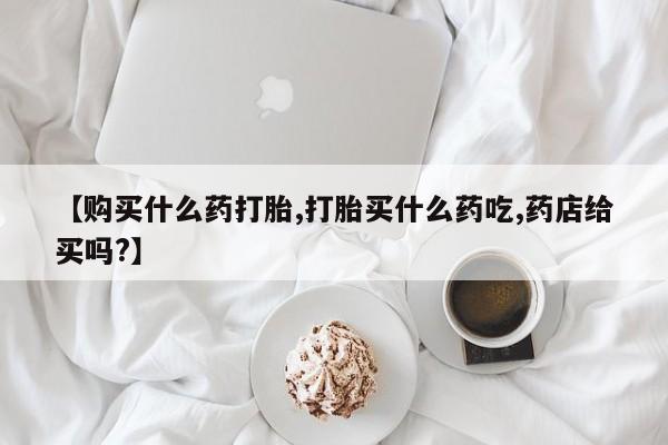 米非司酮购买渠道微信【购买什么药打胎,打胎买什么药吃,药店给买吗?】