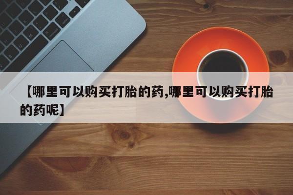 米非司酮购买渠道微信【哪里可以购买打胎的药,哪里可以购买打胎的药呢】