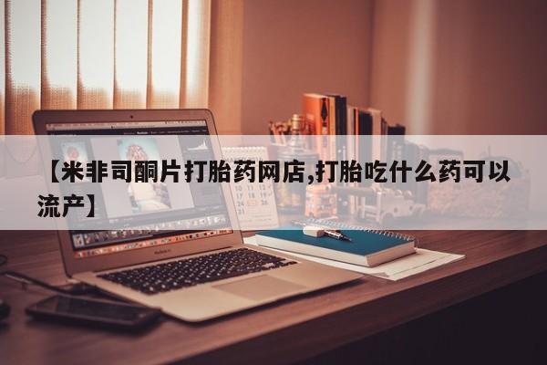 米非司酮购买渠道微信【米非司酮片打胎药网店,打胎吃什么药可以流产】