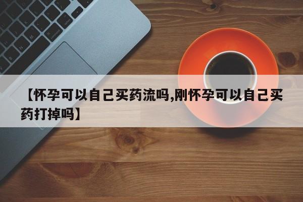米非司酮购买渠道微信【怀孕可以自己买药流吗,刚怀孕可以自己买药打掉吗】